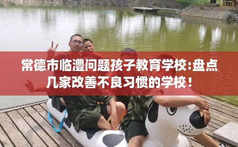 常德市临澧问题孩子教育学校:盘点几家改善不良习惯的学校！