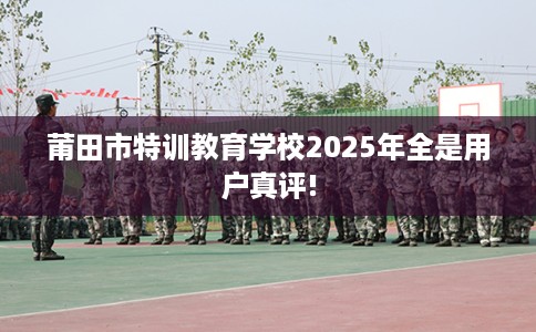 莆田市特训教育学校2025年全是用户真评! 莆田市特训教育学校2025年全是用户真评!