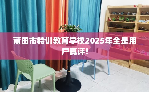 莆田市特训教育学校2025年全是用户真评! 莆田市特训教育学校2025年全是用户真评!