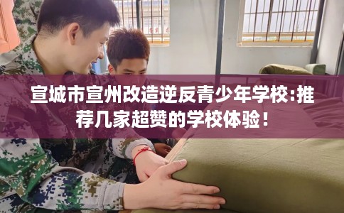 宣城市宣州改造逆反青少年学校:推荐几家超赞的学校体验！