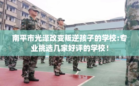 南平市光泽改变叛逆孩子的学校:专业挑选几家好评的学校！