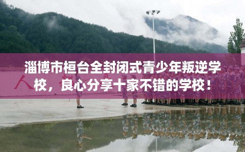 淄博市桓台全封闭式青少年叛逆学校，良心分享十家不错的学校！