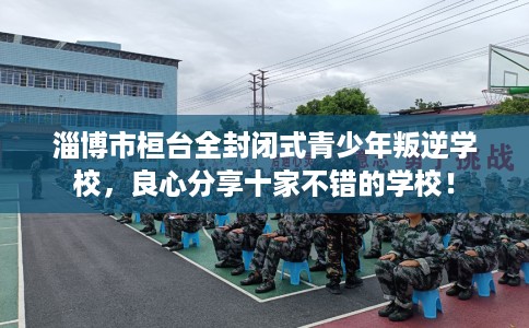 淄博市桓台全封闭式青少年叛逆学校，良心分享十家不错的学校！