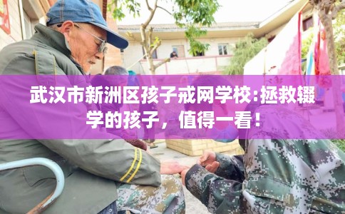 武汉市新洲区孩子戒网学校:拯救辍学的孩子，值得一看！