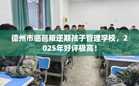 德州市临邑叛逆期孩子管理学校，2025年好评极高！