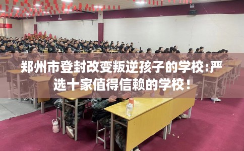 郑州市登封改变叛逆孩子的学校:严选十家值得信赖的学校! 郑州市登封改变叛逆孩子的学校:严选十家值得信赖的学校!