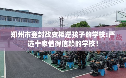 郑州市登封改变叛逆孩子的学校:严选十家值得信赖的学校！