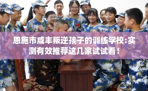 恩施市咸丰叛逆孩子的训练学校:实测有效推荐这几家试试看! 恩施市咸丰叛逆孩子的训练学校:实测有效推荐这几家试试看!