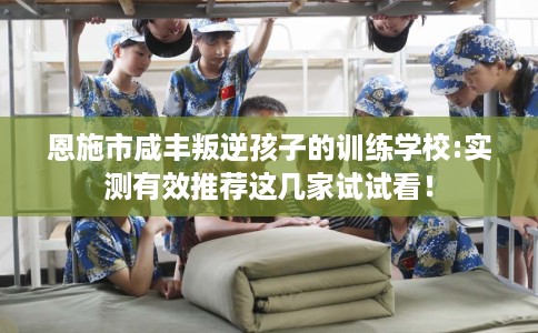 恩施市咸丰叛逆孩子的训练学校:实测有效推荐这几家试试看！