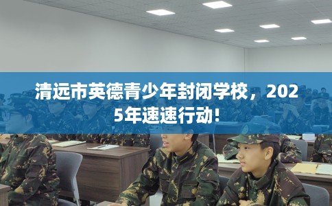 清远市英德青少年封闭学校,2025年速速行动! 清远市英德青少年封闭学校,2025年速速行动!