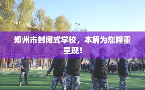郑州市封闭式学校，本篇为您隆重呈现！