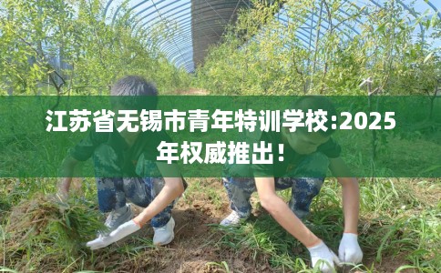 江苏省无锡市青年特训学校:2025年权威推出! 江苏省无锡市青年特训学校:2025年权威推出!