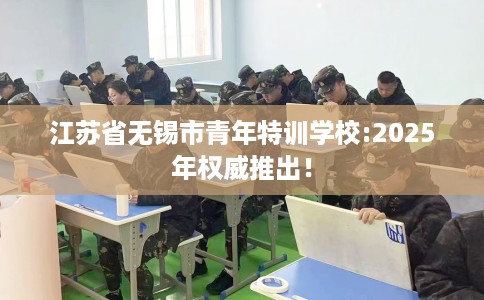 江苏省无锡市青年特训学校:2025年权威推出！