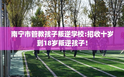 南宁市管教孩子叛逆学校:招收十岁到18岁叛逆孩子！