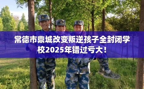 常德市鼎城改变叛逆孩子全封闭学校2025年错过亏大! 常德市鼎城改变叛逆孩子全封闭学校2025年错过亏大!