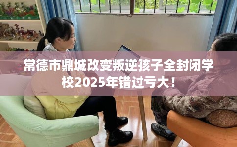常德市鼎城改变叛逆孩子全封闭学校2025年错过亏大！