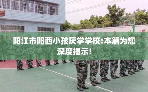 阳江市阳西小孩厌学学校:本篇为您深度揭示!
