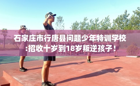石家庄市行唐县问题少年特训学校:招收十岁到18岁叛逆孩子！