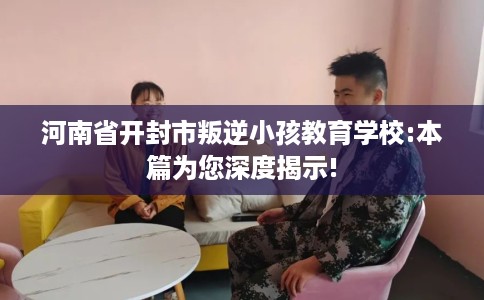 河南省开封市叛逆小孩教育学校:本篇为您深度揭示! 河南省开封市叛逆小孩教育学校:本篇为您深度揭示!