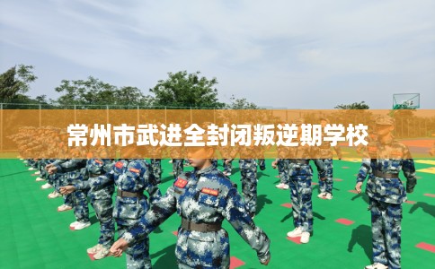 常州市武进全封闭叛逆期学校 常州市武进全封闭叛逆期学校