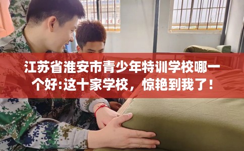 江苏省淮安市青少年特训学校哪一个好:这十家学校,惊艳到我了! 江苏省淮安市青少年特训学校哪一个好:这十家学校,惊艳到我了!