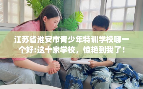 江苏省淮安市青少年特训学校哪一个好:这十家学校，惊艳到我了！