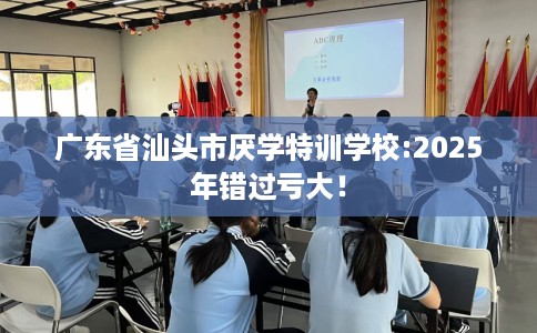 广东省汕头市厌学特训学校:2025年错过亏大！
