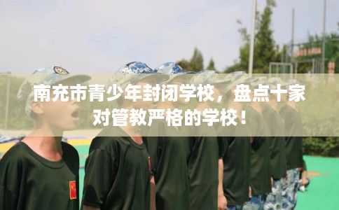 南充市青少年封闭学校,盘点十家对管教严格的学校! 南充市青少年封闭学校,盘点十家对管教严格的学校!