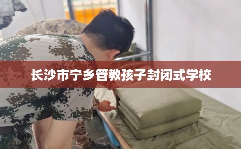 长沙市宁乡管教孩子封闭式学校 长沙市宁乡管教孩子封闭式学校