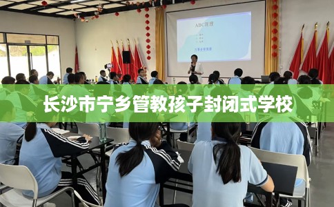 长沙市宁乡管教孩子封闭式学校 长沙市宁乡管教孩子封闭式学校