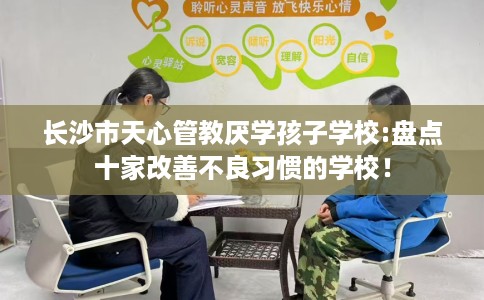 长沙市天心管教厌学孩子学校:盘点十家改善不良习惯的学校! 长沙市天心管教厌学孩子学校:盘点十家改善不良习惯的学校!