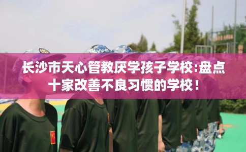 长沙市天心管教厌学孩子学校:盘点十家改善不良习惯的学校! 长沙市天心管教厌学孩子学校:盘点十家改善不良习惯的学校!