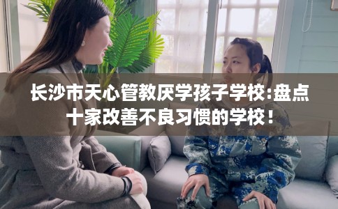 长沙市天心管教厌学孩子学校:盘点十家改善不良习惯的学校！