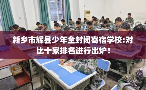新乡市辉县少年全封闭寄宿学校:对比十家排名进行出炉! 新乡市辉县少年全封闭寄宿学校:对比十家排名进行出炉!