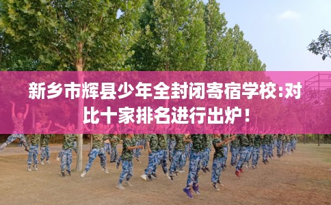 新乡市辉县少年全封闭寄宿学校:对比十家排名进行出炉！