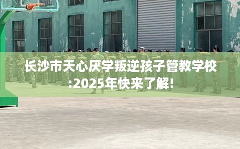 长沙市天心厌学叛逆孩子管教学校:2025年快来了解!