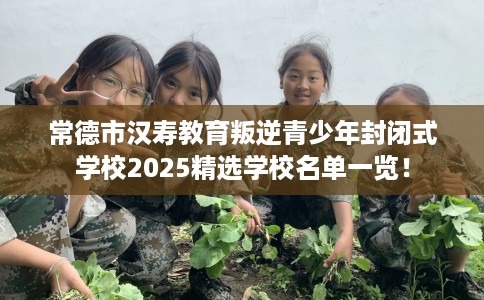 常德市汉寿教育叛逆青少年封闭式学校2025精选学校名单一览！