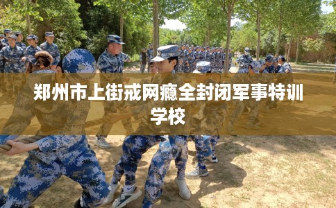 郑州市上街戒网瘾全封闭军事特训学校