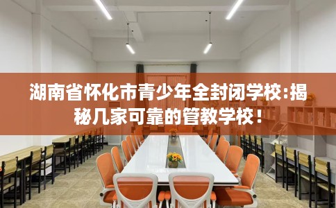 湖南省怀化市青少年全封闭学校:揭秘几家可靠的管教学校! 湖南省怀化市青少年全封闭学校:揭秘几家可靠的管教学校!