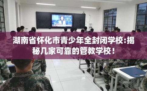 湖南省怀化市青少年全封闭学校:揭秘几家可靠的管教学校! 湖南省怀化市青少年全封闭学校:揭秘几家可靠的管教学校!