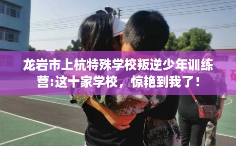 龙岩市上杭特殊学校叛逆少年训练营:这十家学校，惊艳到我了！
