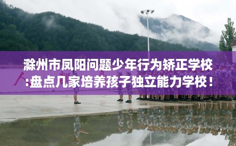 滁州市凤阳问题少年行为矫正学校:盘点几家培养孩子独立能力学校！