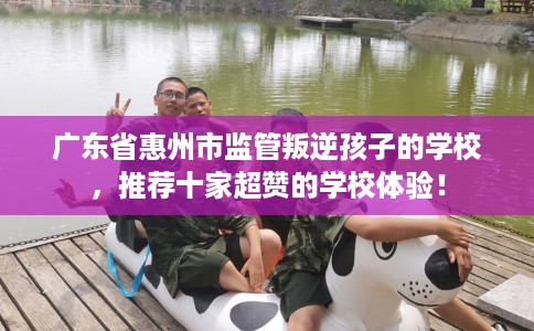 广东省惠州市监管叛逆孩子的学校，推荐十家超赞的学校体验！