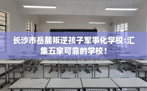 长沙市岳麓叛逆孩子军事化学校:汇集五家可靠的学校! 长沙市岳麓叛逆孩子军事化学校:汇集五家可靠的学校!
