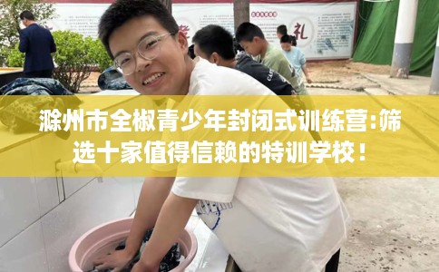滁州市全椒青少年封闭式训练营:筛选十家值得信赖的特训学校！