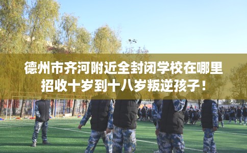 德州市齐河附近全封闭学校在哪里招收十岁到十八岁叛逆孩子! 德州市齐河附近全封闭学校在哪里招收十岁到十八岁叛逆孩子!