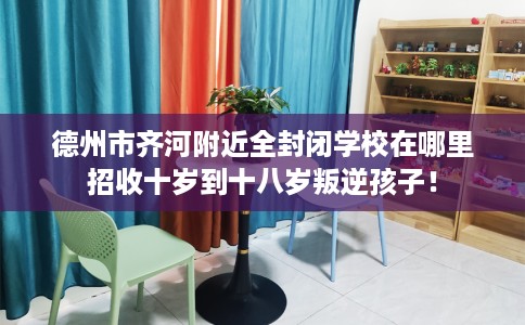 德州市齐河附近全封闭学校在哪里招收十岁到十八岁叛逆孩子! 德州市齐河附近全封闭学校在哪里招收十岁到十八岁叛逆孩子!