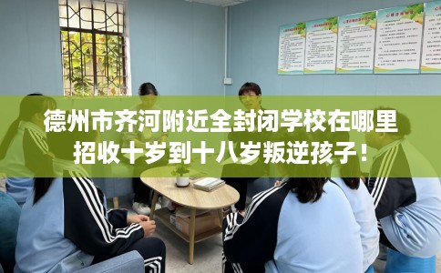 德州市齐河附近全封闭学校在哪里招收十岁到十八岁叛逆孩子！