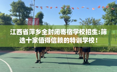 江西省萍乡全封闭寄宿学校招生:筛选十家值得信赖的特训学校！