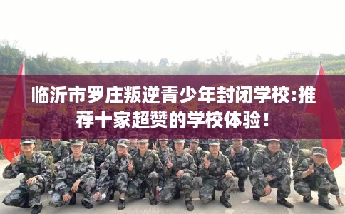 临沂市罗庄叛逆青少年封闭学校:推荐十家超赞的学校体验！